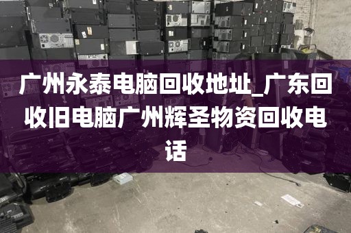 广州永泰电脑回收地址_广东回收旧电脑广州辉圣物资回收电话