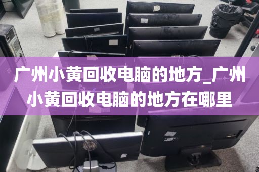 广州小黄回收电脑的地方_广州小黄回收电脑的地方在哪里