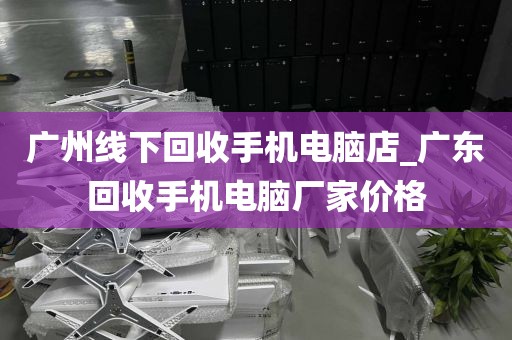 广州线下回收手机电脑店_广东回收手机电脑厂家价格