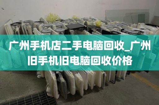 广州手机店二手电脑回收_广州旧手机旧电脑回收价格