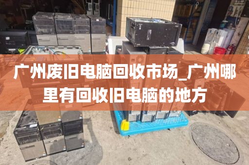 广州废旧电脑回收市场_广州哪里有回收旧电脑的地方