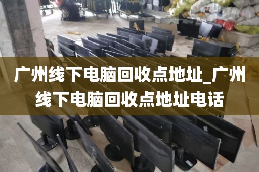 广州线下电脑回收点地址_广州线下电脑回收点地址电话