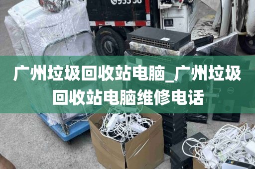 广州垃圾回收站电脑_广州垃圾回收站电脑维修电话