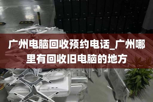 广州电脑回收预约电话_广州哪里有回收旧电脑的地方