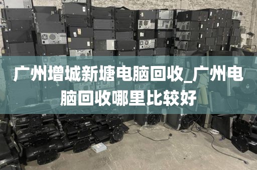 广州增城新塘电脑回收_广州电脑回收哪里比较好