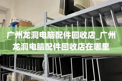 广州龙洞电脑配件回收店_广州龙洞电脑配件回收店在哪里