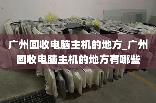 广州回收电脑主机的地方_广州回收电脑主机的地方有哪些