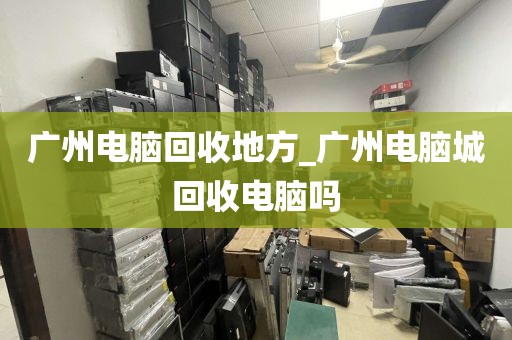 广州电脑回收地方_广州电脑城回收电脑吗