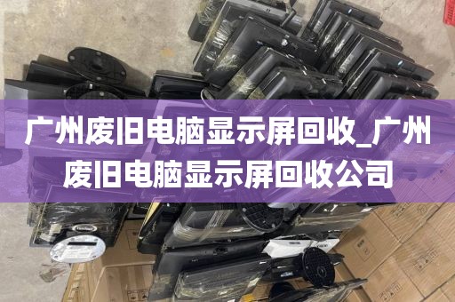 广州废旧电脑显示屏回收_广州废旧电脑显示屏回收公司