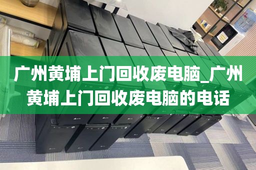 广州黄埔上门回收废电脑_广州黄埔上门回收废电脑的电话