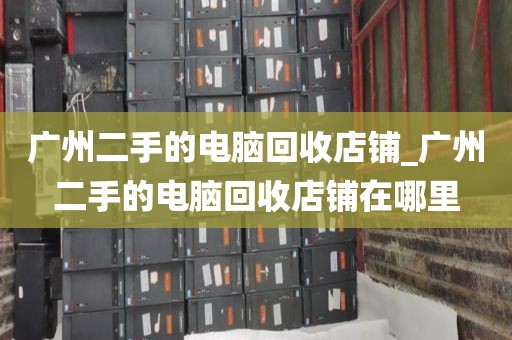 广州二手的电脑回收店铺_广州二手的电脑回收店铺在哪里