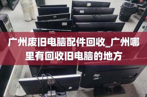 广州废旧电脑配件回收_广州哪里有回收旧电脑的地方