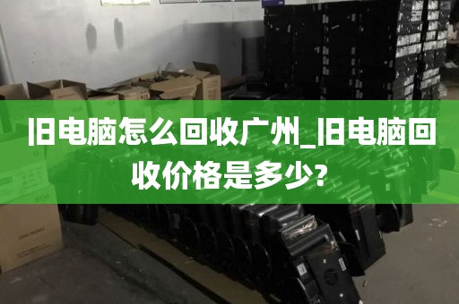 旧电脑怎么回收广州_旧电脑回收价格是多少?