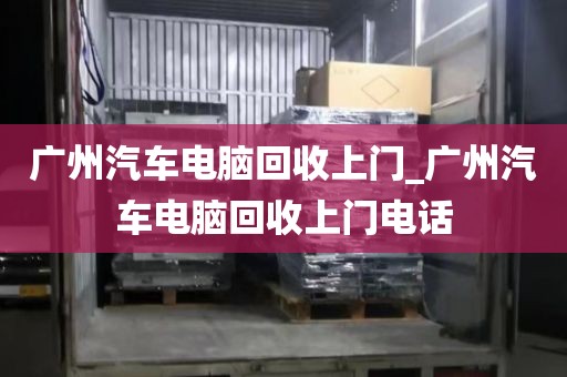 广州汽车电脑回收上门_广州汽车电脑回收上门电话