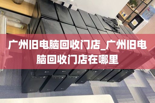 广州旧电脑回收门店_广州旧电脑回收门店在哪里