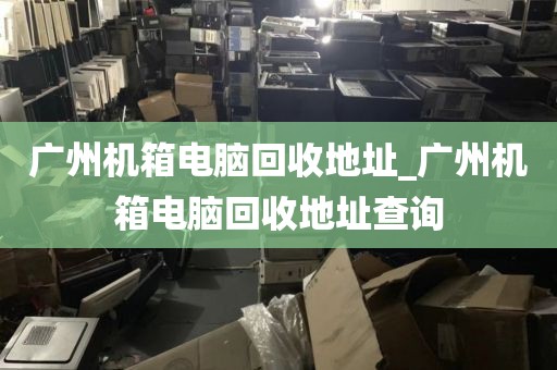 广州机箱电脑回收地址_广州机箱电脑回收地址查询