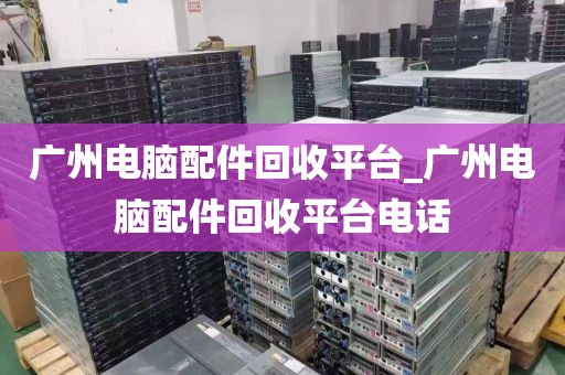 广州电脑配件回收平台_广州电脑配件回收平台电话