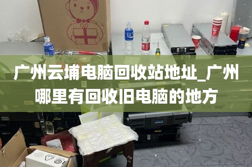 广州云埔电脑回收站地址_广州哪里有回收旧电脑的地方