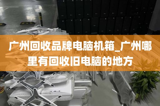 广州回收品牌电脑机箱_广州哪里有回收旧电脑的地方