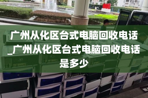 广州从化区台式电脑回收电话_广州从化区台式电脑回收电话是多少