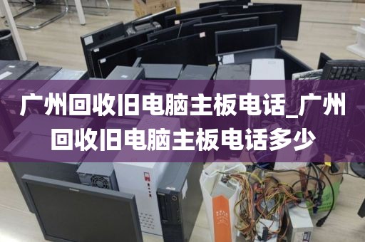 广州回收旧电脑主板电话_广州回收旧电脑主板电话多少