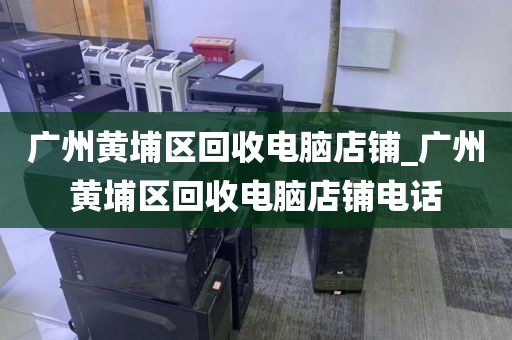 广州黄埔区回收电脑店铺_广州黄埔区回收电脑店铺电话