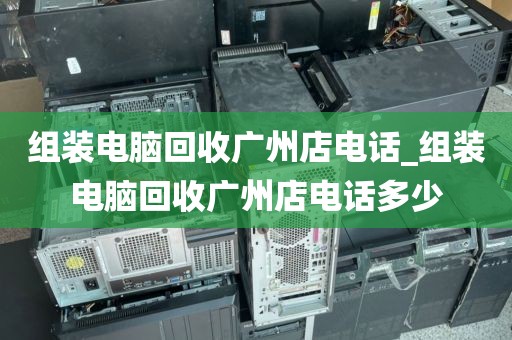 组装电脑回收广州店电话_组装电脑回收广州店电话多少