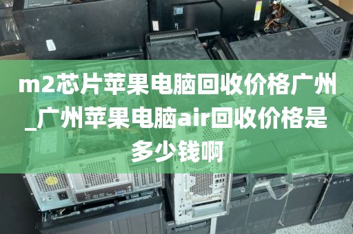 m2芯片苹果电脑回收价格广州_广州苹果电脑air回收价格是多少钱啊