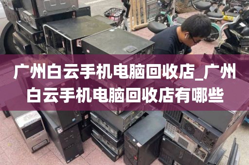 广州白云手机电脑回收店_广州白云手机电脑回收店有哪些