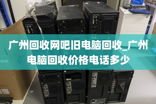 广州回收网吧旧电脑回收_广州电脑回收价格电话多少