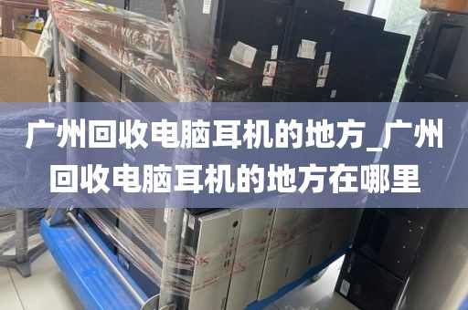 广州回收电脑耳机的地方_广州回收电脑耳机的地方在哪里