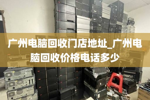 广州电脑回收门店地址_广州电脑回收价格电话多少