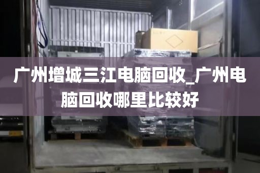 广州增城三江电脑回收_广州电脑回收哪里比较好