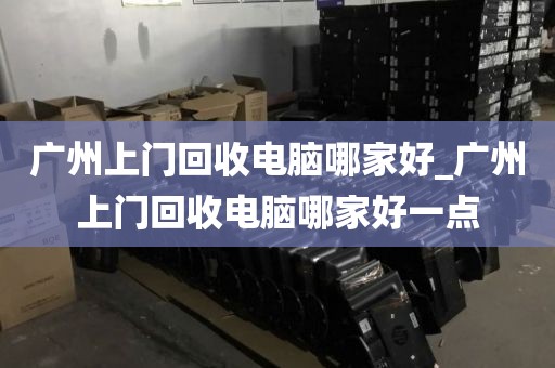 广州上门回收电脑哪家好_广州上门回收电脑哪家好一点