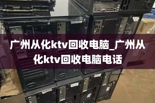 广州从化ktv回收电脑_广州从化ktv回收电脑电话