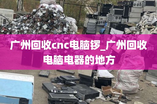 广州回收cnc电脑锣_广州回收电脑电器的地方