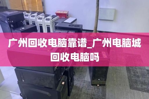 广州回收电脑靠谱_广州电脑城回收电脑吗