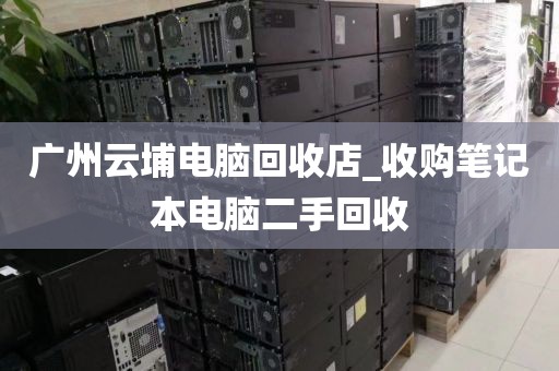 广州云埔电脑回收店_收购笔记本电脑二手回收