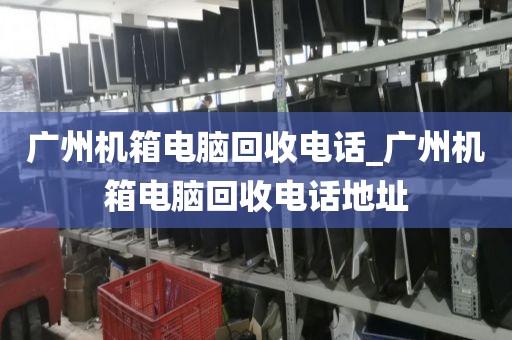 广州机箱电脑回收电话_广州机箱电脑回收电话地址