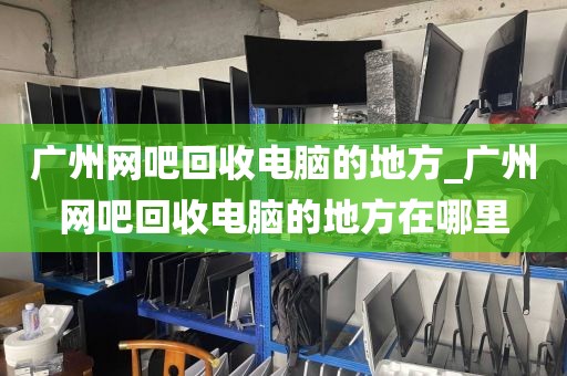 广州网吧回收电脑的地方_广州网吧回收电脑的地方在哪里