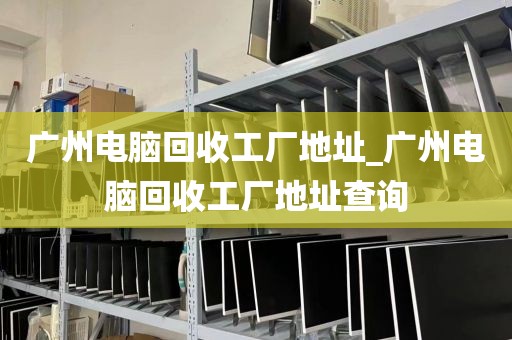 广州电脑回收工厂地址_广州电脑回收工厂地址查询