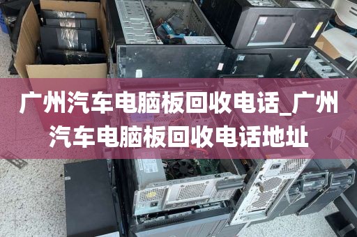 广州汽车电脑板回收电话_广州汽车电脑板回收电话地址