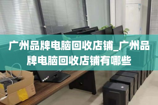 广州品牌电脑回收店铺_广州品牌电脑回收店铺有哪些