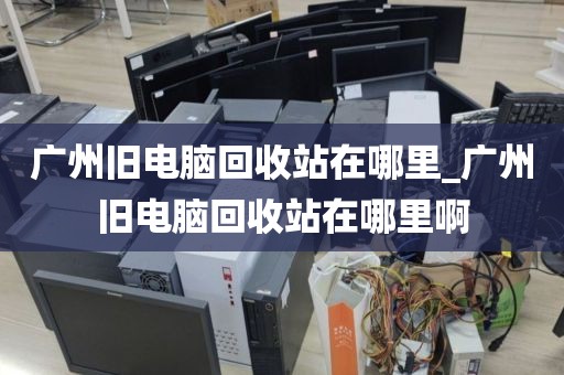 广州旧电脑回收站在哪里_广州旧电脑回收站在哪里啊