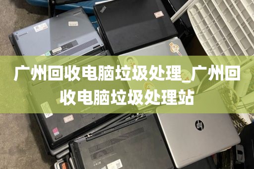 广州回收电脑垃圾处理_广州回收电脑垃圾处理站