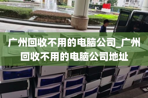 广州回收不用的电脑公司_广州回收不用的电脑公司地址