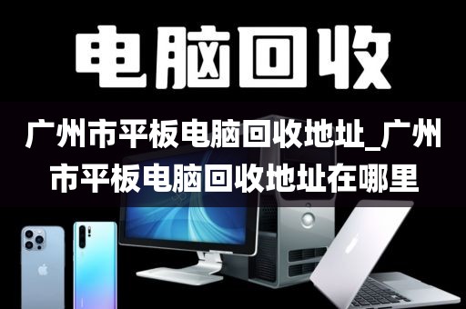 广州市平板电脑回收地址_广州市平板电脑回收地址在哪里