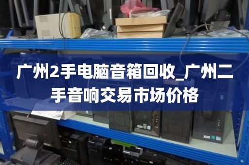 广州2手电脑音箱回收_广州二手音响交易市场价格