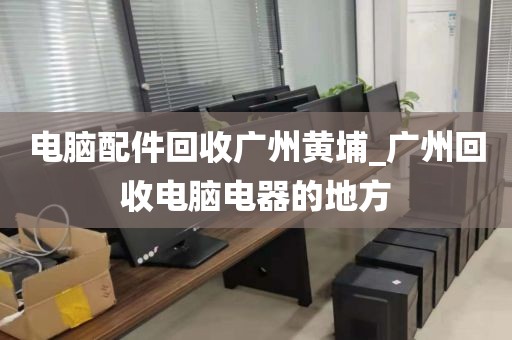 电脑配件回收广州黄埔_广州回收电脑电器的地方