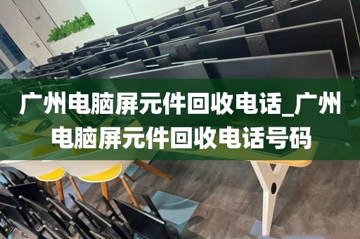 广州电脑屏元件回收电话_广州电脑屏元件回收电话号码